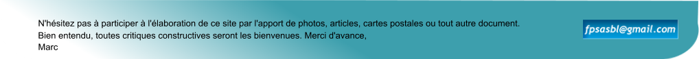Marc N'hésitez pas à participer à l'élaboration de ce site par l'apport de photos, articles, cartes postales ou tout autre document. Bien entendu, toutes critiques constructives seront les bienvenues. Merci d'avance,